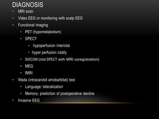 DIAGNOSIS
• MRI scan
• Video EEG or monitoring with scalp EEG
• Functional imaging
• PET (hypometabolism)
• SPECT
• hypoperfusion interictal
• hyper perfusion ictally
• SISCOM (Ictal SPECT with MRI coregistration)
• MEG
• fMRI
• Wada (intracarotid amobarbital) test
• Language: lateralization
• Memory: prediction of postoperative decline
• Invasive EEG
 