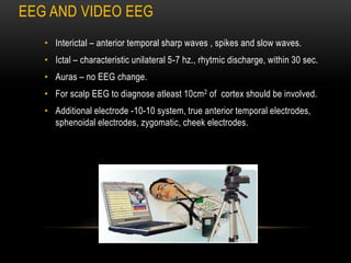 EEG AND VIDEO EEG
• Interictal – anterior temporal sharp waves , spikes and slow waves.
• Ictal – characteristic unilateral 5-7 hz., rhytmic discharge, within 30 sec.
• Auras – no EEG change.
• For scalp EEG to diagnose atleast 10cm2 of cortex should be involved.
• Additional electrode -10-10 system, true anterior temporal electrodes,
sphenoidal electrodes, zygomatic, cheek electrodes.
 