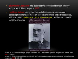 • Bouchet and Cazauvieilh first described the association between epilepsy
and a sclerotic hippocampus in 1825
• Hughlings Jackson recognized that partial seizures also represented
epileptic phenomena and made an association between limbic-type seizures,
which he called “intellectual auras” or “dreamy states,” and lesions in mesial
temporal structures.
Jackson JH. On a particular variety of epilepsy (“intellectual aura”), one case with symptoms of organic brain disease. Brain.
1880;11:179–207.
Jackson JH. Case of epilepsy with tasting movements and “dreaming state”—very small patch of softening in the left uncinate
gyrus. Brain. 1898;21:580–590.
 
