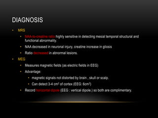 DIAGNOSIS
• MRS
• NAA-to-creatine ratio highly sensitive in detecting mesial temporal structural and
functional abnormality.
• NAA decreased in neuronal injury, creatine increase in gliosis
• Ratio decreased in abnormal lesions.
• MEG
• Measures magnetic fields (as electric fields in EEG)
• Advantage:
• magnetic signals not distorted by brain , skull or scalp.
• Can detect 3-4 cm2 of cortex (EEG: 6cm2)
• Record horizontal dipole (EEG : vertical dipole.) so both are complimentary.
 