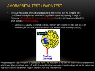 AMOBARBITAL TEST / WADA TEST
• Invasive Intracarotid amobarbital procedure to demonstrate that the temporal lobe
contralateral to the planned resection is capable of supporting memory. It helps to
determine which side of the brain controls language function and how each side of the
brain controls memory function.
• Language is usually controlled on the L, Memory can be controlled by both sides of
the brain (the test tells physicians which side has the better memory function)
Anaesthetised one side.Show cards of pictures and words. The awake side of the brain will try to recognize and remember
what it sees. When anesthesia wears off, and both sides of the brain are awake, the epileptologist will ask the patient what
was shown. Repeat with different cards on other side. Ask what he remembers.
 