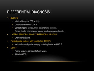 DIFFERENTIAL DIAGNOSIS
• BCECTS
• Interictal temporal EEG activity.
• Childhood onset with GTCS.
• Centrotemporal spikes , more posterior and superior.
• Sensory/motor phenomenon around mouth or upper extremity.
• LATERAL TEMPORAL AND EXTRATEMPORAL LESIONS
• Characteristic aura.
• Familial partial epilepsy with variable foci (FPEVF)
• Various forms of partial epilepsy including frontal and MTLE.
• GEFS+
• Febrile seizures persistent after 6 years.
• Afebrile GTCS.
 