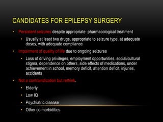 CANDIDATES FOR EPILEPSY SURGERY
• Persistent seizures despite appropriate pharmacological treatment
• Usually at least two drugs, appropriate to seizure type, at adequate
doses, with adequate compliance
• Impairment of quality of life due to ongoing seizures
• Loss of driving privileges, employment opportunities, social/cultural
stigma, dependence on others, side effects of medications, under
achievement in school, memory deficit, attention deficit, injuries,
accidents
• Not a contraindication but rethink.
• Elderly
• Low IQ
• Psychiatric disease
• Other co morbidities
 