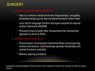 SURGERY
• Selective amygdalohippocampectomy
• Idea is to remove mesial structures (hippocampus, amygdala,
parahippocampal gyrus) leaving lateral temporal cortex intact
• Less risk for language function and equal outcome for seizure
control.(Tanriverdi etal2008)
• Phonemic fluency better after transcortical than transsylvian
approach.(Lutz et al 2004)
• Multiple subpial transections
• Disconnection of horizontal intracortical fibres and preserving
vertical connections. (ictal discharge spreads horizontally and
cortical functions vertically)
• Memory sparing procedure.
Intraoperative electrocorticography (ECoG) has been used to localize the irritative zone and guide the extent of surgical
resection.
 