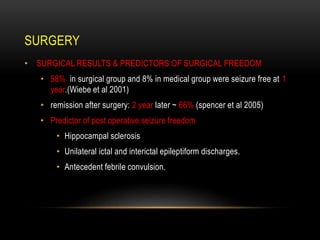• SURGICAL RESULTS & PREDICTORS OF SURGICAL FREEDOM
• 58% in surgical group and 8% in medical group were seizure free at 1
year.(Wiebe et al 2001)
• remission after surgery: 2 year later ~ 66% (spencer et al 2005)
• Predictor of post operative seizure freedom
• Hippocampal sclerosis
• Unilateral ictal and interictal epileptiform discharges.
• Antecedent febrile convulsion.
SURGERY
 
