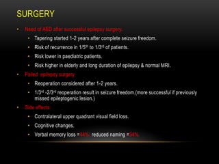 • Need of AED after successful epilepsy surgery.
• Tapering started 1-2 years after complete seizure freedom.
• Risk of recurrence in 1/5th to 1/3rd of patients.
• Risk lower in paediatric patients.
• Risk higher in elderly and long duration of epilepsy & normal MRI.
• Failed epilepsy surgery
• Reoperation considered after 1-2 years.
• 1/3rd -2/3rd reoperation result in seizure freedom.(more successful if previously
missed epileptogenic lesion.)
• Side effects:
• Contralateral upper quadrant visual field loss.
• Cognitive changes.
• Verbal memory loss =44%; reduced naming =34%.
SURGERY
 