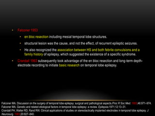 • Falconer 1953
• en bloc resection including mesial temporal lobe structures.
• structural lesion was the cause, and not the effect, of recurrent epileptic seizures.
• He also recognized the association between HS and both febrile convulsions and a
family history of epilepsy, which suggested the existence of a specific syndrome.
• Crandall 1963 subsequently took advantage of the en bloc resection and long-term depth-
electrode recording to initiate basic research on temporal lobe epilepsy.
Falconer MA. Discussion on the surgery of temporal lobe epilepsy: surgical and pathological aspects.Proc R Soc Med. 1953;46:971–974.
Falconer MA. Genetic and related etiological factors in temporal lobe epilepsy: a review. Epilepsia.1971;12:13–31.
Crandall PH, Walter RD, Rand RW. Clinical applications of studies on stereotactically implanted electrodes in temporal lobe epilepsy. J
Neurosurg. 1963;20:827–840.
 