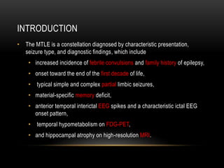 INTRODUCTION
• The MTLE is a constellation diagnosed by characteristic presentation,
seizure type, and diagnostic findings, which include
• increased incidence of febrile convulsions and family history of epilepsy,
• onset toward the end of the first decade of life,
• typical simple and complex partial limbic seizures,
• material-specific memory deficit,
• anterior temporal interictal EEG spikes and a characteristic ictal EEG
onset pattern,
• temporal hypometabolism on FDG-PET,
• and hippocampal atrophy on high-resolution MRI.
 