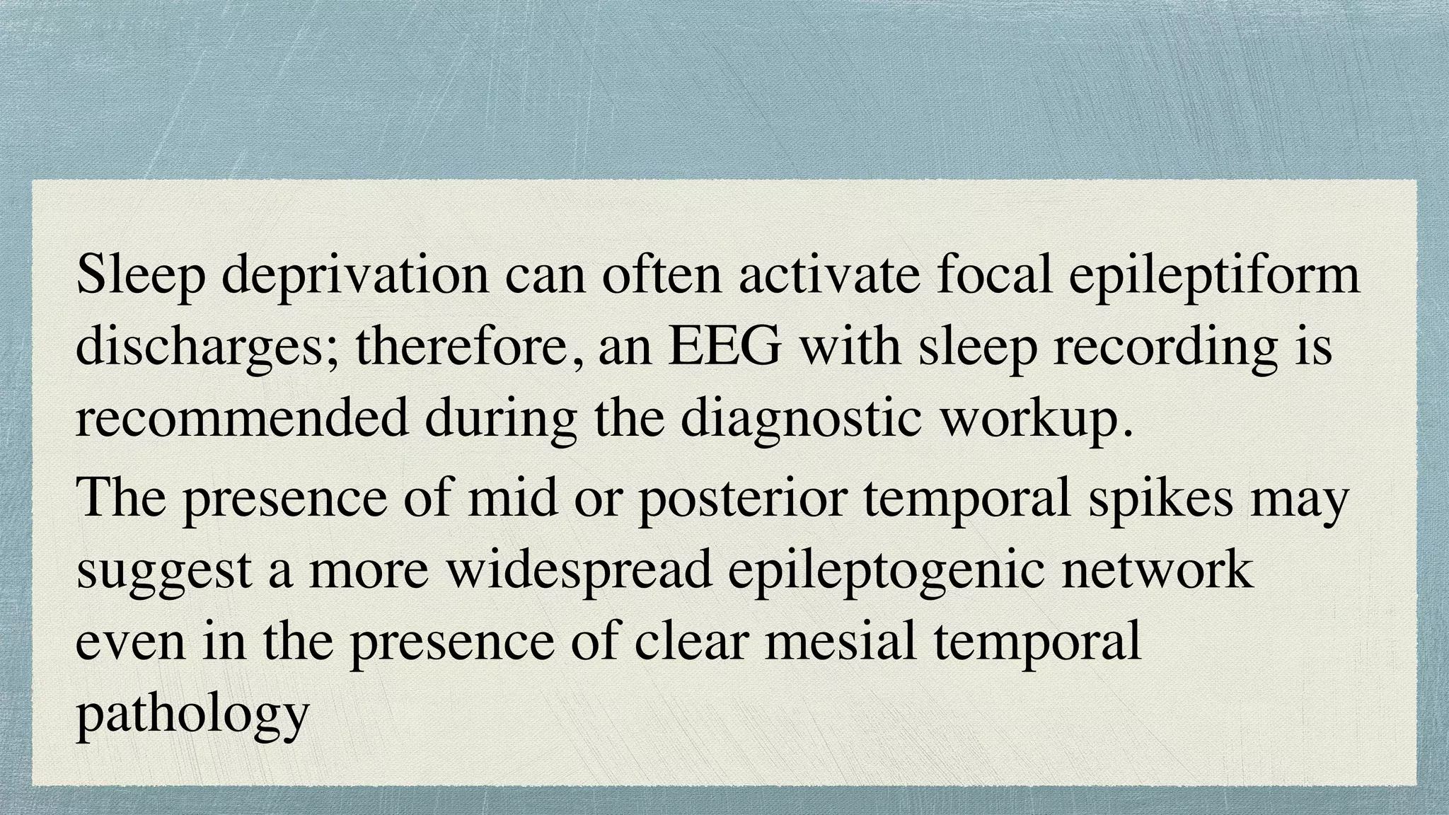 Sleep deprivation can often activate focal epileptiform
discharges; therefore, an EEG with sleep recording is
recommended during the diagnostic workup.
 

The presence of mid or posterior temporal spikes may
suggest a more widespread epileptogenic network
even in the presence of clear mesial temporal
pathology
 