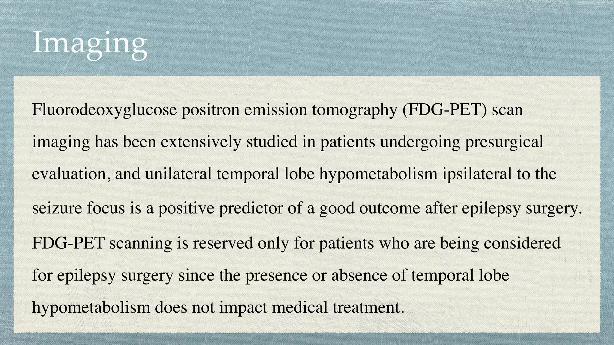 Imaging
Fluorodeoxyglucose positron emission tomography (FDG-PET) scan
imaging has been extensively studied in patients undergoing presurgical
evaluation, and unilateral temporal lobe hypometabolism ipsilateral to the
seizure focus is a positive predictor of a good outcome after epilepsy surgery.
 

FDG-PET scanning is reserved only for patients who are being considered
for epilepsy surgery since the presence or absence of temporal lobe
hypometabolism does not impact medical treatment.
 