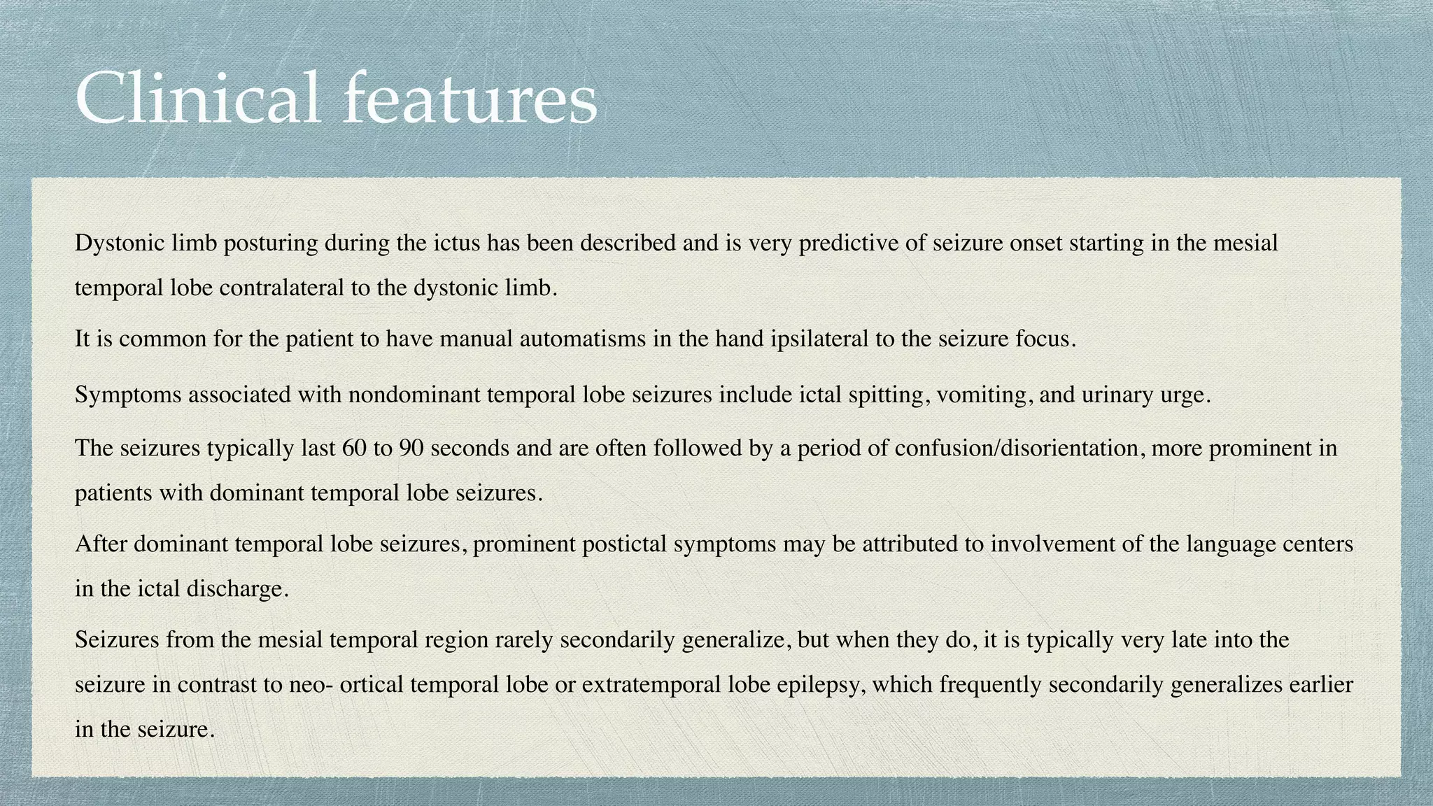 Clinical features
Dystonic limb posturing during the ictus has been described and is very predictive of seizure onset starting in the mesial
temporal lobe contralateral to the dystonic limb.
 

It is common for the patient to have manual automatisms in the hand ipsilateral to the seizure focus.
 

Symptoms associated with nondominant temporal lobe seizures include ictal spitting, vomiting, and urinary urge.
The seizures typically last 60 to 90 seconds and are often followed by a period of confusion/disorientation, more prominent in
patients with dominant temporal lobe seizures.
 

After dominant temporal lobe seizures, prominent postictal symptoms may be attributed to involvement of the language centers
in the ictal discharge.
 

Seizures from the mesial temporal region rarely secondarily generalize, but when they do, it is typically very late into the
seizure in contrast to neo- ortical temporal lobe or extratemporal lobe epilepsy, which frequently secondarily generalizes earlier
in the seizure.
 