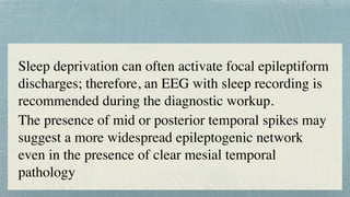 Sleep deprivation can often activate focal epileptiform
discharges; therefore, an EEG with sleep recording is
recommended during the diagnostic workup.
 

The presence of mid or posterior temporal spikes may
suggest a more widespread epileptogenic network
even in the presence of clear mesial temporal
pathology
 