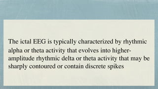 The ictal EEG is typically characterized by rhythmic
 

alpha or theta activity that evolves into higher-
amplitude rhythmic delta or theta activity that may be
sharply contoured or contain discrete spikes
 