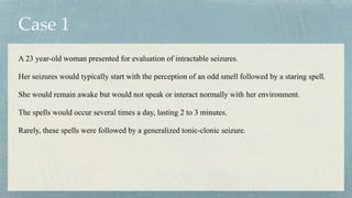 Case 1
A 23 year-old woman presented for evaluation of intractable seizures.


Her seizures would typically start with the perception of an odd smell followed by a staring spell.


She would remain awake but would not speak or interact normally with her environment.


The spells would occur several times a day, lasting 2 to 3 minutes.


Rarely, these spells were followed by a generalized tonic-clonic seizure.
 