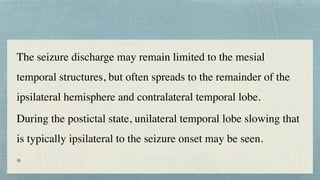 The seizure discharge may remain limited to the mesial
temporal structures, but often spreads to the remainder of the
ipsilateral hemisphere and contralateral temporal lobe.
 

During the postictal state, unilateral temporal lobe slowing that
is typically ipsilateral to the seizure onset may be seen.
 

 