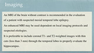 Imaging
An MRI of the brain without contrast is recommended in the evaluation
of a patient with suspected mesial temporal lobe epilepsy
.

An enhanced MRI may be used dependent on local imaging protocols and
suspected etiologies.
 

It is preferable to include coronal T1- and T2-weighted images with thin
cuts (less than 3 mm) through the temporal lobes to properly evaluate the
hippocampus.
 