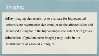 Imaging
Key imaging characteristics to evaluate for hippocampal
sclerosis are asymmetric size (smaller on the affected side) and
increased T2 signal in the hippocampus consistent with gliosis.
 

Inclusion of gradient echo imaging may assist in the
identi
fi
cation of vascular etiologies
 