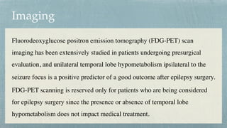 Imaging
Fluorodeoxyglucose positron emission tomography (FDG-PET) scan
imaging has been extensively studied in patients undergoing presurgical
evaluation, and unilateral temporal lobe hypometabolism ipsilateral to the
seizure focus is a positive predictor of a good outcome after epilepsy surgery.
 

FDG-PET scanning is reserved only for patients who are being considered
for epilepsy surgery since the presence or absence of temporal lobe
hypometabolism does not impact medical treatment.
 