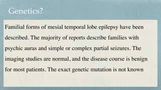 Genetics?
Familial forms of mesial temporal lobe epilepsy have been
described. The majority of reports describe families with
psychic auras and simple or complex partial seizures. The
imaging studies are normal, and the disease course is benign
for most patients. The exact genetic mutation is not known
 