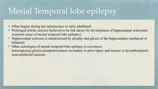 Mesial Temporal lobe epilepsy
Often begins during late adolescence or early adulthood


Prolonged febrile seizures believed to be risk factor for development of hippocampal sclerosis(a
common cause of mesial temporal lobe epilepsy)


Hippocompal sclerosis is characterised by atrophy and gliosis of the hippocampus (unilateral or
bilateral)


Other aetiologies of mesial temporal lobe epilepsy ie cavernous
hemangiomas,gliosis,encephalomalacia secondary to prior injury and tumour ie dysembroplasric
neuroepithelial tumours
 
