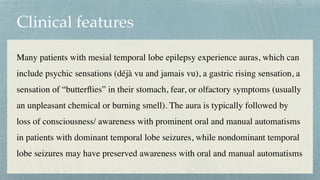 Clinical features
Many patients with mesial temporal lobe epilepsy experience auras, which can
include psychic sensations (déjà vu and jamais vu), a gastric rising sensation, a
sensation of “butter
fl
ies” in their stomach, fear, or olfactory symptoms (usually
an unpleasant chemical or burning smell). The aura is typically followed by
loss of consciousness/ awareness with prominent oral and manual automatisms
in patients with dominant temporal lobe seizures, while nondominant temporal
lobe seizures may have preserved awareness with oral and manual automatisms
 