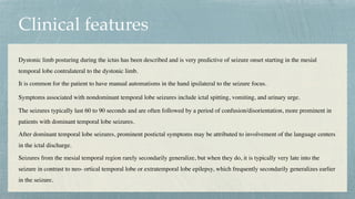 Clinical features
Dystonic limb posturing during the ictus has been described and is very predictive of seizure onset starting in the mesial
temporal lobe contralateral to the dystonic limb.
 

It is common for the patient to have manual automatisms in the hand ipsilateral to the seizure focus.
 

Symptoms associated with nondominant temporal lobe seizures include ictal spitting, vomiting, and urinary urge.
The seizures typically last 60 to 90 seconds and are often followed by a period of confusion/disorientation, more prominent in
patients with dominant temporal lobe seizures.
 

After dominant temporal lobe seizures, prominent postictal symptoms may be attributed to involvement of the language centers
in the ictal discharge.
 

Seizures from the mesial temporal region rarely secondarily generalize, but when they do, it is typically very late into the
seizure in contrast to neo- ortical temporal lobe or extratemporal lobe epilepsy, which frequently secondarily generalizes earlier
in the seizure.
 