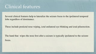Clinical features
Several clinical features help to lateralize the seizure focus to the ipsilateral temporal
lobe regardless of dominance.
 

These include postictal nose wiping, ictal unilateral eye blinking and ictal piloerection.
 

The hand that wipes the nose
fi
rst after a seizure is typically ipsilateral to the seizure
focus.
 

 