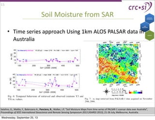 Soil	
  Moisture	
  from	
  SAR
• Time	
  series	
  approach	
  Using	
  1km	
  ALOS	
  PALSAR	
  data	
  in	
  
Australia
Satalino,	
  G.,	
  Maja,	
  F.,	
  Balenzano	
  A.,	
  Panciera,	
  R.,	
  Walker,	
  J.P,	
  “Soil	
  Moisture	
  Maps	
  from	
  Ime	
  series	
  of	
  PALSAR-­‐1	
  scansar	
  data	
  over	
  Australia”,	
  
Proceedings	
  of	
  IEEE	
  Interna9onal	
  Geoscience	
  and	
  Remote	
  Sensing	
  Symposium	
  2013	
  (IGARSS	
  2013),	
  21-­‐26	
  July,	
  Melbourne,	
  Australia.	
  
15
Wednesday, September 25, 13
 