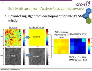 Soil	
  Moisture	
  from	
  AcIve/Passive	
  microwave
• Downscaling	
  algorithm	
  development	
  for	
  NASA’s	
  SMAP	
  
mission
Airborne Simulated	
  SMAP
AcIve/passive
Downscaling	
  to	
  
9km
Downscaling	
  error	
  
KPassive
AcIve
Passive
AcIve
18
RMSE	
  =	
  1.5	
  –	
  5.8	
  K
SMAP	
  target	
  =	
  2.4K
Wednesday, September 25, 13
 