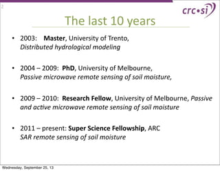 The	
  last	
  10	
  years
• 2003:	
  	
  	
  	
  Master,	
  University	
  of	
  Trento,	
  	
  	
  	
  	
  	
  	
  	
  	
  	
  	
  	
  	
  	
  	
  	
  	
  	
  	
  	
  	
  	
  	
  	
  	
  	
  	
  	
  	
  	
  	
  	
  	
  	
  	
  
Distributed	
  hydrological	
  modeling
• 2004	
  –	
  2009:	
  	
  PhD,	
  University	
  of	
  Melbourne,	
  	
  	
  	
  	
  	
  	
  	
  	
  	
  	
  	
  	
  	
  	
  	
  	
  	
  	
  	
  	
  	
  	
  	
  	
  
Passive	
  microwave	
  remote	
  sensing	
  of	
  soil	
  moisture,
	
  
• 2009	
  –	
  2010:	
  	
  Research	
  Fellow,	
  University	
  of	
  Melbourne,	
  Passive	
  
and	
  ac9ve	
  microwave	
  remote	
  sensing	
  of	
  soil	
  moisture
• 2011	
  –	
  present:	
  Super	
  Science	
  Fellowship,	
  ARC	
  	
  	
  	
  	
  	
  	
  	
  	
  	
  	
  	
  	
  	
  	
  	
  	
  	
  	
  	
  	
  	
  	
  	
  	
  	
  	
  	
  	
  	
  	
  	
  	
  	
  
SAR	
  remote	
  sensing	
  of	
  soil	
  moisture
2
Wednesday, September 25, 13
 