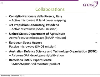 CollaboraIons
• Consiglio	
  Nazionale	
  della	
  Ricerca,	
  Italy	
  	
  	
  	
  	
  	
  	
  	
  	
  	
  	
  	
  	
  	
  	
  	
  	
  	
  	
  	
  	
  	
  	
  	
  	
  	
  	
  	
  	
  	
  	
  	
  	
  	
  	
  	
  	
  	
  	
  	
  	
  	
  	
  	
  	
  	
  	
  
–	
  AcIve	
  microwave	
  &	
  land	
  cover	
  mapping
• Jet	
  Propulsion	
  Laboratory,	
  Pasadena	
  	
  	
  	
  	
  	
  	
  	
  	
  	
  	
  	
  	
  	
  	
  	
  	
  	
  	
  	
  	
  	
  	
  	
  	
  	
  	
  	
  	
  	
  	
  	
  	
  	
  	
  	
  	
  	
  	
  	
  	
  	
  	
  	
  	
  	
  	
  	
  	
  
–	
  AcIve	
  Microwave	
  (SMAP	
  mission)
• United	
  States	
  Department	
  of	
  Agriculture	
  	
  	
  	
  	
  	
  	
  	
  	
  	
  	
  	
  	
  	
  	
  	
  	
  	
  	
  	
  	
  	
  	
  	
  	
  	
  	
  	
  	
  	
  	
  	
  	
  	
  	
  	
  	
  	
  	
  	
  	
  –	
  
AcIve/passive	
  microwave	
  (SMAP	
  mission)
• European	
  Space	
  Agency	
  	
  	
  	
  	
  	
  	
  	
  	
  	
  	
  	
  	
  	
  	
  	
  	
  	
  	
  	
  	
  	
  	
  	
  	
  	
  	
  	
  	
  	
  	
  	
  	
  	
  	
  	
  	
  	
  	
  	
  	
  	
  	
  	
  	
  	
  	
  	
  	
  	
  	
  	
  	
  	
  	
  	
  	
  	
  	
  	
  	
  	
  	
  	
  	
  	
  	
  	
  	
  	
  	
  –	
  
Passive	
  microwave	
  (SMOS	
  mission)
• Australian	
  Defence	
  Science	
  and	
  Technology	
  OrganisaAon	
  (DSTO)	
  	
  	
  	
  	
  	
  	
  	
  	
  	
  	
  	
  	
  	
  	
  	
  	
  	
  	
  	
  	
  	
  	
  	
  	
  	
  	
  	
  	
  	
  	
  	
  	
  	
  	
  	
  	
  	
  	
  	
  	
  	
  	
  	
  	
  	
  	
  	
  	
  	
  	
  	
  	
  	
  	
  	
  	
  	
  	
  	
  	
  	
  	
  	
  	
  	
  	
  	
  	
  	
  	
  	
  	
  	
  	
  	
  	
  	
  	
  	
  	
  	
  	
  	
  	
  	
  	
  	
  	
  	
  	
  	
  	
  	
  	
  	
  	
  	
  	
  	
  	
  	
  
–	
  Airborne	
  SAR	
  development/calibraIon
• Barcelona	
  SMOS	
  Expert	
  Centre	
  	
  	
  	
  	
  	
  	
  	
  	
  	
  	
  	
  	
  	
  	
  	
  	
  	
  	
  	
  	
  	
  	
  	
  	
  	
  	
  	
  	
  	
  	
  	
  	
  	
  	
  	
  	
  	
  	
  	
  	
  	
  	
  	
  	
  	
  	
  	
  	
  	
  	
  	
  	
  	
  	
  	
  	
  	
  	
  	
  	
  	
  	
  	
  
–	
  SMOS/MODIS	
  soil	
  moisture	
  product	
  	
  	
  	
  	
  	
  	
  	
  	
  	
  	
  	
  	
  	
  	
  	
  	
  	
  	
  	
  	
  	
  	
  	
  	
  	
  	
  	
  	
  	
  	
  	
  	
  	
  	
  	
  	
  	
  	
  	
  	
  	
  	
  	
  	
  	
  	
  	
  	
  	
  	
  	
  	
  	
  	
  	
  	
  	
  	
  	
  	
  	
  	
  	
  	
  	
  	
  	
  	
  	
  	
  	
  	
  	
  	
  	
  	
  	
  	
  	
  	
  
22
Wednesday, September 25, 13
 