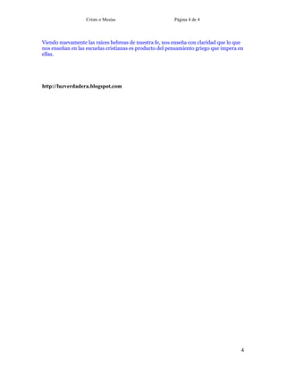 Cristo o Mesías Página 4 de 4
4
Viendo nuevamente las raíces hebreas de nuestra fe, nos enseña con claridad que lo que
nos enseñan en las escuelas cristianas es producto del pensamiento griego que impera en
ellas.
http://luzverdadera.blogspot.com
 