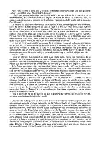 Aquí y allá, contra el cielo azul y ventoso, restallaban estandartes con una sola palabra: 
«Cave», oro sobre azul. ¡In hoc signo, así era! 
…Entonces los comentaristas, que habían estado asombrándose de la magnitud de la 
muchedumbre, anunciaron excitados la llegada de Cave. El rugido de la multitud llenó la 
plaza. Los estandartes se agitaron contra el cielo, y aprecié en todo eso la teatral mano de 
Paul Himmell. 
La escena se desplazó a la entrada del Capitolio. Cave, con abrigo pero sin sombrero, 
salió del coche. Estaba solo; no se veía a Paul ni a Iris. Era más eficaz que hubiera 
llegado así, sin acompañantes ni asesores. Se detuvo un momento en la entrada con 
columnas, consciente de la multitud de afuera; aun a través del relato del comentarista 
podían oírse, como olas que rompen en la playa, los gritos de «¡Cave! ¡Cave! ¡Cave!». 
Por un momento pareció que Cave se volvería, no para entrar en el Capitolio sino para 
meterse entre la multitud. Pero entonces el jefe de la guardia del Capitolio, presintiendo 
quizá lo que podía ocurrir, le hizo subir amablemente las escaleras. 
Lo que se vio a continuación fue la sala de la comisión, donde al fin habían empezado 
las audiencias. Un jesuita un tanto flemático estaba prestando testimonio. Era difícil oír lo 
que decía debido al ruido de la sala y a los gritos impotentes del presidente. El 
comentarista hizo un breve resumen del ataque del jesuita contra Cave y luego, en medio 
de un diálogo particularmente enérgico entre el presidente y la multitud, el ujier anunció: 
—John Cave. 
Hubo un silencio. La multitud se abrió para darle paso. Hasta los miembros de la 
comisión se empinaron para verlo bien mientras avanzaba tranquilamente, casi con 
modestia, hacia el asiento de los testigos. El único movimiento en la sala fue el del Nuncio 
Papal, que estaba sentado en primera fila: se persignó y cerró los ojos al pasar Cave. 
John Cave fue respetuoso, casi inaudible. Varias veces se le pidió que repitiera sus 
respuestas, aunque el recinto guardaba un notable silencio. Al principio Cave contestaba 
sólo con monosílabos, sin alzar la vista, sin enfrentar la mirada de los interrogadores; ellos 
se animaron con esto, pues eran también profesionales. Sus voces, que al comienzo eran 
casi tan apagadas como la de Cave, empezaron a resonar confiadas. 
Esperé el rayo. El primer aviso llegó cuando Cave levantó los ojos. Durante casi cinco 
minutos, mientras lo interrogaban, los había mantenido bajos. De pronto vi que estaba 
tratando de ubicar la cámara. Cuando al fin lo consiguió, fue como una revelación. Sentí 
una conmoción, y a pesar de conocerlo, a pesar de las pocas ilusiones que me hacía 
sobre él, me quedé embargado por aquella mirada, como si sólo él y yo existiéramos, 
como si él fuera yo. Todos los que lo miraban por televisión respondieron de la misma 
manera a esa mirada única. 
Pero la comisión no se dio cuenta de que la pretendida víctima, con una sola mirada, 
se había adueñado de los ojos del mundo. 
El catecismo subsiguiente es demasiado bien conocido como para consignarlo aquí. Lo 
utilizábamos como la principal exposición de la Palabra Cavita, el único testamento que 
contenía toda la cosa. Era casi como si los congresistas hubieran recibido las preguntas 
que debían hacer, como esos actores cuyos papeles han sido previstos para esclarecer el 
genio de la estrella. Dos de los siete miembros de la Comisión eran cavitas, cosa que él 
vio en seguida. Los otros cinco eran visibles opositores. Uno era católico, otro protestante, 
y dos materialistas amantes del viejo orden. Sólo uno de los atacantes, un judío, tuvo 
cierta eficacia. Alegó la perniciosidad de una organización que, si se la dejaba prosperar, 
sustituiría al Estado y obligaría a todos los opositores a aceptarla; el judío sostenía que el 
Estado era más próspero cuando no había un sistema único suficientemente fuerte como 
para dominar a los otros. Quise oírle más argumentos, pero un colega católico, un 
irlandés estentóreo, lo sofocó ganando la partida para nosotros. 
 