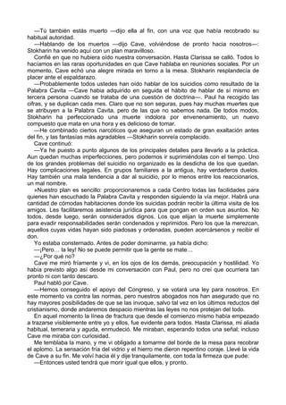 —Tú también estás muerto —dijo ella al fin, con una voz que había recobrado su 
habitual autoridad. 
—Hablando de los muertos —dijo Cave, volviéndose de pronto hacia nosotros—: 
Stokharin ha venido aquí con un plan maravilloso. 
Confié en que no hubiera oído nuestra conversación. Hasta Clarissa se calló. Todos lo 
hacíamos en las raras oportunidades en que Cave hablaba en reuniones sociales. Por un 
momento, Cave echó una alegre mirada en torno a la mesa. Stokharin resplandecía de 
placer ante el espaldarazo. 
—Probablemente todos ustedes han oído hablar de los suicidios como resultado de la 
Palabra Cavita —Cave habia adquirido en seguida el hábito de hablar de sí mismo en 
tercera persona cuando se trataba de una cuestión de doctrina—. Paul ha recogido las 
cifras, y se duplican cada mes. Claro que no son seguras, pues hay muchas muertes que 
se atribuyen a la Palabra Cavita, pero de las que no sabemos nada. De todos modos, 
Stokharin ha perfeccionado una muerte indolora por envenenamiento, un nuevo 
compuesto que mata en una hora y es delicioso de tomar. 
—He combinado ciertos narcóticos que aseguran un estado de gran exaltación antes 
del fin, y las fantasías más agradables —Stokharin sonreía complacido. 
Cave continuó: 
—Ya he puesto a punto algunos de los principales detalles para llevarlo a la práctica. 
Aun quedan muchas imperfecciones, pero podemos ir suprimiéndolas con el tiempo. Uno 
de los grandes problemas del suicidio no organizado es la desdicha de los que quedan. 
Hay complicaciones legales. En grupos familiares a la antigua, hay verdaderos duelos. 
Hay también una mala tendencia a dar al suicidio, por lo menos entre los reaccionarios, 
un mal nombre. 
»Nuestro plan es sencillo: proporcionaremos a cada Centro todas las facilidades para 
quienes han escuchado la Palabra Cavita y responden siguiendo la vía mejor. Habrá una 
cantidad de cómodas habitaciones donde los suicidas podrán recibir la última visita de los 
amigos. Les facilitaremos asistencia jurídica para que pongan en orden sus asuntos. No 
todos, desde luego, serán considerados dignos. Los que elijan la muerte simplemente 
para evadir responsabilidades serán condenados y reprimidos. Pero los que la merezcan, 
aquellos cuyas vidas hayan sido piadosas y ordenadas, pueden acercársenos y recibir el 
don. 
Yo estaba consternado. Antes de poder dominarme, ya había dicho: 
—¡Pero… la ley! No se puede permitir que la gente se mate… 
—¿Por qué no? 
Cave me miró fríamente y vi, en los ojos de los demás, preocupación y hostilidad. Yo 
había previsto algo así desde mi conversación con Paul, pero no creí que ocurriera tan 
pronto ni con tanto descaro. 
Paul habló por Cave. 
—Hemos conseguido el apoyo del Congreso, y se votará una ley para nosotros. En 
este momento va contra las normas, pero nuestros abogados nos han asegurado que no 
hay mayores posibilidades de que se las invoque, salvo tal vez en los últimos reductos del 
cristianismo, donde andaremos despacio mientras las leyes no nos protejan del todo. 
En aquel momento la línea de fractura que desde el comienzo mismo había empezado 
a trazarse visiblemente entre yo y ellos, fue evidente para todos. Hasta Clarissa, mi aliada 
habitual, temeraria y aguda, enmudeció. Me miraban, esperando todos una señal; incluso 
Cave me miraba con curiosidad. 
Me temblaba la mano, y me vi obligado a tomarme del borde de la mesa para recobrar 
el aplomo. La sensación fría del vidrio y el hierro me dieron repentino coraje. Llevé la vida 
de Cave a su fin. Me volví hacia él y dije tranquilamente, con toda la firmeza que pude: 
—Entonces usted tendrá que morir igual que ellos, y pronto. 
 