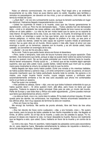 Hubo un silencio conmocionado. Iris cerró los ojos. Paul tragó aire y se enderezó 
bruscamente en su silla. Cave se puso blanco pero no cedió. Aquellos ojos terribles y 
remotos no parpadearon; se clavaron en los míos, y con un esfuerzo, miré más allá. Aún 
temía la mirada de Cave. 
—¿Qué dijo? —la voz era curiosamente suave, aunque la tensión aumentaba en lugar 
de disminuir. Habíamos llegado inesperadamente a la crisis. 
—Usted ha suprimido el miedo a la muerte, cosa que las futuras generaciones le 
agradecerán, como yo. Pero ha ido demasiado lejos… Todos ustedes han ido demasiado 
lejos —miré a mi alrededor las caras pálidas; una débil tajada de luna nueva se curvaba 
arriba en el cielo pálido—. La vida ha de ser vivida hasta que la carne ya no soporte la 
vida interior. El significado de la vida, Cave, es más vida, no muerte. El enemigo de la vida 
es la muerte, un enemigo a quien no hay que temer, pero no por eso menos hostil, ni 
menos peligroso, ni menos malo cuando alguien la prefiere a la vida, ya sea para sí 
mismo o para los demás. Usted ha sido capaz de suprimir nuestro miedo al adversario 
común; fue su gran obra en el mundo. Ahora quiere ir más allá, hacer el amor con ese 
enemigo a quien ya no tememos, casarse con la muerte, y es ahí donde usted, todos 
ustedes, se convierten en enemigos de la vida. 
—¡Basta! —la voz de Iris era alta y clara. 
No la miré. Todo lo que podía hacer ahora era forzar el desenlace. 
—Pero, tarde o temprano, todo acto de locura humana crea su propia oposición. Ésta 
también, más temprano que tarde, porque si algo se puede decir sobre los seres humanos 
es que no quieren morir. No se los puede precipitar por mucho tiempo hacia la muerte. 
Ahora tienen entusiasmo. Pronto quizá no…, a menos que se les muestre algún ejemplo 
supremo, ese que sólo usted, Cave, puede darles. Usted tendrá que morir por su propia 
mano para mostrarles la virtud y la verdad de todo lo que ha dicho. 
Había llegado tan lejos como había podido. Eché una mirada a Iris mientras hablaba; 
se había puesto blanca y parecía vieja, y al verla comprendí a quién se parecía, el oscuro 
recuerdo machacón que me había perturbado durante toda la comida. Se parecía a mi 
madre, una mujer muerta hacía mucho, cuyos rasgos suaves y confusos eran 
sorprendentemente similares a los de esa cara asustada que ahora me contemplaba 
como si yo fuera un asesino. 
Paul fue quien me contestó: 
—Has perdido la cabeza, Gene —dijo, una vez que todos hubieron entendido lo que yo 
había querido decir—. Si otros quieren morir, allá ellos, pero Cave no tiene por qué 
seguirlos. Todavía le espera la labor principal. Este país es sólo un rincón del mundo. 
Parte de Europa y casi toda Asia y África nos están aguardando. ¿Cómo puedes insinuar 
que tiene que abandonarnos ahora y morir? 
—La obra se hará, viva o no, como bien lo sabes. Él ha dado el primer impulso. El resto 
queda para los demás, los ambiciosos, los inspirados. Hemos encontrado bastantes en 
los últimos años. Son muy capaces de terminar la obra sin nosotros. 
—Pero sin Cave no hay obra. 
Me encogí de hombros. Me sentía de pronto aliviado, libre del freno de tres años 
furiosos. 
—Soy tan devoto de Cave como cualquiera —dije, y era honesto, creo—. No quiero 
que muera, pero la locura de todos ustedes le han hecho imposible la vida. Ha llegado al 
límite, al último confín. Es el hijo de la muerte, y cada uno de ustedes lo apoya. Yo no, 
porque mi deseo era mejorar la vida, no hacer deseable la muerte. Nunca creí realmente 
que se llegaría a esto, que usted, Cave, hablaría en favor de la muerte y en contra de la 
vida. 
Lo miré a los ojos. Para mi asombro, había bajado los párpados como para esconderse 
de mí, para dejarme fuera. Meneaba extrañamente la cabeza de izquierda a derecha y 
tenía los labios apretados. Golpeé de nuevo, sin piedad. 
 