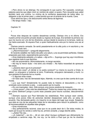 —Pero ahora no se detenga. Ha conseguido lo que quería. Por supuesto, construya 
palacios para los que elijan morir en nombre de usted, si quiere. Pero recuerde que usted 
también será una víctima. La víctima de la confianza apasionada de todos ellos. Lo 
obligarán a dar el primer paso, y usted tendrá que ser el amante de la muerte, Cave. 
Cave abrió los ojos y me desconcertó verlos llenos de lágrimas. 
—No tengo miedo —dijo. 
Capítulo 10 
1 
Pocos días despues de nuestra desastrosa comida, Clarissa vino a mi oficina. Era 
nuestro primer encuentro privado desde su regreso de Europa. Era también la primera vez 
que me reunía con uno de los directores, porque desde la escena en la terraza, nadie se 
me había acercado. Ni siquiera Paul, a quien habitualmente veía por lo menos una vez al 
día. 
Clarissa parecía cansada. Se sentó pesadamente en la silla junto a mi escritorio y me 
miró de un modo raro. 
—¿Recriminaciones? —pregunté alegremente. 
El reciente estallido me había devuelto una salud y una ecuanimidad perfectas. Estaba 
preparado para todo, especialmente para luchar. 
—Eres totalmente estúpido y lo sabes —dijo al fin—. Supongo que hay aquí micrófonos 
que registran todo lo que decimos. 
—No me sorprendería. Afortunadamente, no tengo secretos. 
—No hay la menor duda —me echó una mirada—. No había necesidad de apresurar 
las cosas. 
—¿Quieres decir que tú lo preveías? 
—¿Qué otra cosa? ¿A dónde si no podía conducir? Lo mismo le ocurrió a Cristo, lo 
sabes. Lo empujaron a reclamar el reino. Finalmente, empujaron demasiado y murió. Lo 
que perpetuó la leyenda fue su muerte. 
—Y algunas otras cosas. 
—En todo caso, has ido demasiado lejos. Además, no creo que te des cuenta de lo que 
hiciste. 
—¿Lo que hice? Simplemente he puesto toda la historia al descubierto y me he 
sindicado como contrario a esta… a esta pasión por la muerte. 
—Es una insensatez, claro. Sólo porque unos pocos cerebros de mosquito… 
—¿Unos pocos? ¿Has visto las estadísticas? Todos los meses hay unos cientos más, y 
en cuanto Stokharin ponga a punto esas posadas para futuros suicidas, descubriremos 
que… 
—Siempre supuse que Paul fabricaba las estadísticas. Pero aunque sean ciertas, 
aunque unos pocos miles de personas decidan desaparecer cada año, yo estoy de 
acuerdo. Hay demasiada gente y la mayoría no es digna del lugar que ocupa. Sospecho 
que ésta es una de las pequeñas tretas de la naturaleza para reducir la población, como 
la homosexualidad en aquellas islas griegas. 
—Eres monstruosa. 
—Soy perfectamente racional, cosa que no se puede decir de ti. De todos modos, la 
razón por la que he venido a verte hoy es, primero avisarte, y luego decirte adiós. 
—¿Adiós? No irás… 
—¿A matarme? —se rió—. ¡Ni en cien años! Aunque confesaré que últimamente he 
empezado a sentirme vieja. No, me voy. Le he dicho a Paul que ya me he divertido 
 