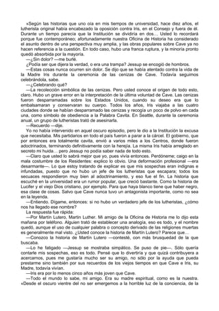 »Según las historias que uno oía en mis tiempos de universidad, hace diez años, el 
lutherista original había encabezado la oposición contra Iris, en el Consejo y fuera de él. 
Durante un tiempo parecía que la Institución se dividiría en dos… Usted lo recordará 
porque fue contemporáneo; afortunadamente nuestra Oficina de Historia ha considerado 
el asunto dentro de una perspectiva muy amplia, y las obras populares sobre Cave ya no 
hacen referencia a la cuestión. En todo caso, hubo una franca ruptura, y la minoría pronto 
quedó absorbida por la mayoría. 
—¿Sin dolor? —me burlé. 
¿Podía ser que dijera la verdad, o era una trampa? Jessup se encogió de hombros. 
—Estas cosas nunca ocurren sin dolor. Se dijo que se había atentado contra la vida de 
la Madre Iris durante la ceremonia de las cenizas de Cave. Todavía seguimos 
celebrándola, sabe. 
—¿Celebrando qué? 
—La recolección simbólica de las cenizas. Pero usted conoce el origen de todo esto, 
claro. Hubo un grave error en la interpretación de la última voluntad de Cave. Las cenizas 
fueron desparramadas sobre los Estados Unidos, cuando su deseo era que lo 
embalsamaran y conservaran su cuerpo. Todos los años, Iris viajaba a las cuatro 
ciudades donde se habían desparramado las cenizas y recogía un poco de polvo en cada 
una, como símbolo de obediencia a la Palabra Cavita. En Seattle, durante la ceremonia 
anual, un grupo de lutheristas trató de asesinarla. 
—Recuerdo —dije. 
Yo no había intervenido en aquel oscuro episodio, pero le dio a la Institución la excusa 
que necesitaba. Mis partidarios en todo el país fueron a parar a la cárcel. El gobierno, que 
por entonces era totalmente cavita, envió a varios miles a los Centros, donde fueron 
adoctrinados, terminando definitivamente con la herejía. La misma Iris había arreglado en 
secreto mi huida… pero Jessup no podía saber nada de todo esto. 
—Claro que usted lo sabrá mejor que yo, pues vivía entonces. Perdóneme; caigo en la 
mala costumbre de los Residentes: explico lo obvio. Una deformación profesional —era 
desarmante—. Lo que estoy tratando de explicar es que mis sospechas eran indignas e 
infundadas, puesto que no hubo un jefe de los lutheristas que escapara; todos los 
secuaces respondieron muy bien al adoctrinamiento, y eso fue el fin. La historia que 
escuché en la universidad era un rumor popular, que creció bastante. Como la historia de 
Lucifer y el viejo Dios cristiano, por ejemplo. Para que haya blanco tiene que haber negro, 
esa clase de cosas. Salvo que Cave nunca tuvo un antagonista importante, como no sea 
en la leyenda. 
—Entiendo. Dígame, entonces: si no hubo un verdadero jefe de los lutheristas, ¿cómo 
nos ha llegado ese nombre? 
La respuesta fue rápida: 
—Por Martín Lutero, Martin Luther. Mi amigo de la Oficina de Historia me lo dijo esta 
mañana por teléfono. Alguien trató de establecer una analogía, eso es todo, y el nombre 
quedó, aunque el uso de cualquier palabra o concepto derivado de las religiones muertas 
es generalmente mal visto. ¿Usted conoce la historia de Martín Lutero? Parece que… 
—Conozco la historia de Martín Lutero —contesté, con más brusquedad de la que 
buscaba. 
—Lo he fatigado —Jessup se mostraba simpático. Se puso de pie—. Sólo quería 
contarle mis sospechas, eso es todo. Pensé que lo divertiría y que quizá contribuyera a 
acercarnos, pues me gustaría mucho ser su amigo, no sólo por la ayuda que pueda 
prestarme sino también por sus recuerdos de los viejos tiempos en que Cave e Iris, su 
Madre, todavía vivían. 
—Iris era por lo menos cinco años más joven que Cave. 
—Todo el mundo lo sabe, mi amigo. Era su madre espiritual, como es la nuestra. 
«Desde el oscuro vientre del no ser emergemos a la horrible luz de la conciencia, de la 
 
