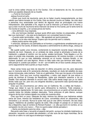 cual la única salida virtuosa es la Vía Cavita». Cito el testamento de Iris. Se encontró 
entre sus papeles después de su muerte. 
—¿Tomó la Vía Cavita? 
Jessup frunció el ceño. 
—Dicen que murió de neumonía, pero de no haber muerto inesperadamente, es bien 
sabido que habría tomado la Vía Cavita. Esto se discutió mucho en Dallas. He oído decir 
a personas muy autorizadas que dentro de algunos años se promulgará una nueva 
interpretación, sólo aplicable a Iris, según la cual la intención y el hecho son lo mismo, y 
que si bien murió de neumonía tenía intención de tomar la Vía Cavita; por lo tanto tomó la 
Vía Cavita en espíritu, y en consecuencia de hecho. 
—Una definición muy inspirada. 
—De una hermosa claridad, aunque quizá difícil para mentes no preparadas. ¿Puedo 
leer sus memorias? —los ojos se le deslizaron con curiosidad hacia la mesa. 
—Cuando estén terminadas —dije—. Me agradará ver qué le parecen. 
—Bueno, no le robo más tiempo. Espero que me permita venir a visitarlo. 
—Nada podría serme más grato. 
Y entonces, dándome una palmadita en el hombro y sugiriéndome amablemente que si 
quería elegir la Vía Cavita, él estaría dispuesto a administrarme la última droga, Jessup se 
fue. 
Me quedé quieto unos minutos, conteniendo la respiración durante largos intervalos, 
tratando de morir. Después, en un arrebato de rabia, arrojé la almohada a través de la 
habitación y golpeé el colchón con los puños: estaba terminado. Todo llegaba a un fin, 
salvo mi propia vida miserable, que pronto desaparecería. Mi nombre borrado, y mi obra 
deformada; lo que yo más detestaba reinando en el mundo. Hubiera llorado, si me 
hubiese quedado una sola lágrima. Ahora no falta nada más que terminar este relato… 
sólo porque sí, puesto que pasará ―lo sé― por el delirio de un loco cuando Jessup lo lea, 
como seguramente hará cuando yo haya muerto. 
Hace varias horas que trato de describir mi último encuentro con Iris, pero descubro 
que mi memoria está al fin seriamente afectada, resultado sin duda del estallido de esas 
venas minúsculas, esta mañana. Todo es un galimatías. Creo que me opuse a Iris durante 
varios años. Creo que tuve muchos seguidores, y estoy casi seguro de que estuve a 
punto de dominar el Consejo de Residentes, hasta que intentaron asesinar a Iris en 
Seattle. Ese estúpido atentado lo arruinó todo. Ella sabía desde luego que yo no había 
tenido nada que ver, pero era una dirigente decidida y aprovechó esta oportunidad para 
aniquilar mi partido. 
Creo que nos encontramos por última vez en California. No, a orillas del Hudson… 
Tengo que releer lo que he escrito para refrescarme la memoria. Todo empieza a 
desvanecerse rápidamente. En todo caso, nos encontramos en un jardín al final del otoño, 
cuando todos los árboles estaban desnudos. Tenía entonces el pelo blanco, aunque 
ninguno de los dos hubiera dejado muy atrás los cuarenta años. 
Creo que lloró un poco. Después de todo, éramos los últimos que habíamos estado 
cerca de Cave, éramos los herederos de Cave, convertidos ahora en adversarios, ella 
vencedora y yo vencido. Nunca la quise más que en ese último momento. De eso estoy 
seguro. Hablamos de posibles lugares de exilio. Ella arregló mi pasaje en un barco que 
iba a Alejandría, bajo el nombre de Richard Hudson ―sí, ella que borró mi nombre, en su 
compasión me dio uno nuevo―. Pero no quería saber dónde pensaba ir. 
—Sería una tentación para los otros —dijo. 
Recuerdo esta frase y recuerdo el aspecto del jardín, aunque he olvidado totalmente su 
ubicación; recuerdo una pared alta alrededor y el olor acre de las hojas marchitas. De la 
boca de un sátiro no caía agua al estanque musgoso. 
 