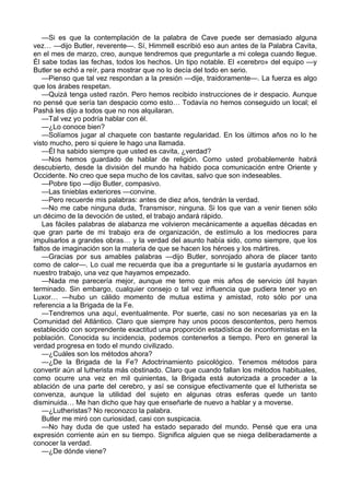 —Si es que la contemplación de la palabra de Cave puede ser demasiado alguna 
vez… —dijo Butler, reverente—. Sí, Himmell escribió eso aun antes de la Palabra Cavita, 
en el mes de marzo, creo, aunque tendremos que preguntarle a mi colega cuando llegue. 
Él sabe todas las fechas, todos los hechos. Un tipo notable. El «cerebro» del equipo —y 
Butler se echó a reír, para mostrar que no lo decía del todo en serio. 
—Pienso que tal vez respondan a la presión —dije, traidoramente—. La fuerza es algo 
que los árabes respetan. 
—Quizá tenga usted razón. Pero hemos recibido instrucciones de ir despacio. Aunque 
no pensé que sería tan despacio como esto… Todavía no hemos conseguido un local; el 
Pashá les dijo a todos que no nos alquilaran. 
—Tal vez yo podría hablar con él. 
—¿Lo conoce bien? 
—Solíamos jugar al chaquete con bastante regularidad. En los últimos años no lo he 
visto mucho, pero si quiere le hago una llamada. 
—Él ha sabido siempre que usted es cavita, ¿verdad? 
—Nos hemos guardado de hablar de religión. Como usted probablemente habrá 
descubierto, desde la división del mundo ha habido poca comunicación entre Oriente y 
Occidente. No creo que sepa mucho de los cavitas, salvo que son indeseables. 
—Pobre tipo —dijo Butler, compasivo. 
—Las tinieblas exteriores —convine. 
—Pero recuerde mis palabras: antes de diez años, tendrán la verdad. 
—No me cabe ninguna duda, Transmisor, ninguna. Si los que van a venir tienen sólo 
un décimo de la devoción de usted, el trabajo andará rápido. 
Las fáciles palabras de alabanza me volvieron mecánicamente a aquellas décadas en 
que gran parte de mi trabajo era de organización, de estímulo a los mediocres para 
impulsarlos a grandes obras… y la verdad del asunto había sido, como siempre, que los 
faltos de imaginación son la materia de que se hacen los héroes y los mártires. 
—Gracias por sus amables palabras —dijo Butler, sonrojado ahora de placer tanto 
como de calor—. Lo cual me recuerda que iba a preguntarle si le gustaría ayudarnos en 
nuestro trabajo, una vez que hayamos empezado. 
—Nada me parecería mejor, aunque me temo que mis años de servicio útil hayan 
terminado. Sin embargo, cualquier consejo o tal vez influencia que pudiera tener yo en 
Luxor… —hubo un cálido momento de mutua estima y amistad, roto sólo por una 
referencia a la Brigada de la Fe. 
—Tendremos una aquí, eventualmente. Por suerte, casi no son necesarias ya en la 
Comunidad del Atlántico. Claro que siempre hay unos pocos descontentos, pero hemos 
establecido con sorprendente exactitud una proporción estadística de inconformistas en la 
población. Conocida su incidencia, podemos contenerlos a tiempo. Pero en general la 
verdad progresa en todo el mundo civilizado. 
—¿Cuáles son los métodos ahora? 
—¿De la Brigada de la Fe? Adoctrinamiento psicológico. Tenemos métodos para 
convertir aún al lutherista más obstinado. Claro que cuando fallan los métodos habituales, 
como ocurre una vez en mil quinientas, la Brigada está autorizada a proceder a la 
ablación de una parte del cerebro, y así se consigue efectivamente que el lutherista se 
convenza, aunque la utilidad del sujeto en algunas otras esferas quede un tanto 
disminuida… Me han dicho que hay que enseñarle de nuevo a hablar y a moverse. 
—¿Lutheristas? No reconozco la palabra. 
Butler me miró con curiosidad, casi con suspicacia. 
—No hay duda de que usted ha estado separado del mundo. Pensé que era una 
expresión corriente aún en su tiempo. Significa alguien que se niega deliberadamente a 
conocer la verdad. 
—¿De dónde viene? 
 