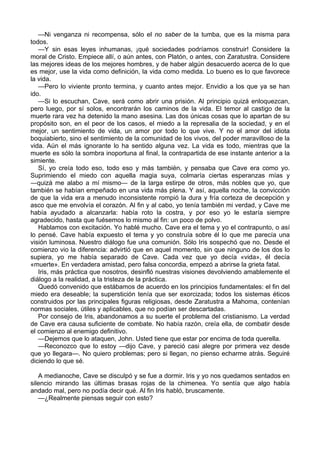 —Ni venganza ni recompensa, sólo el no saber de la tumba, que es la misma para 
todos. 
—Y sin esas leyes inhumanas, ¡qué sociedades podríamos construir! Considere la 
moral de Cristo. Empiece allí, o aún antes, con Platón, o antes, con Zaratustra. Considere 
las mejores ideas de los mejores hombres, y de haber algún desacuerdo acerca de lo que 
es mejor, use la vida como definición, la vida como medida. Lo bueno es lo que favorece 
la vida. 
—Pero lo viviente pronto termina, y cuanto antes mejor. Envidio a los que ya se han 
ido. 
—Si lo escuchan, Cave, será como abrir una prisión. Al principio quizá enloquezcan, 
pero luego, por sí solos, encontrarán los caminos de la vida. El temor al castigo de la 
muerte rara vez ha detenido la mano asesina. Las dos únicas cosas que lo apartan de su 
propósito son, en el peor de los casos, el miedo a la represalia de la sociedad, y en el 
mejor, un sentimiento de vida, un amor por todo lo que vive. Y no el amor del idiota 
boquiabierto, sino el sentimiento de la comunidad de los vivos, del poder maravilloso de la 
vida. Aún el más ignorante lo ha sentido alguna vez. La vida es todo, mientras que la 
muerte es sólo la sombra inoportuna al final, la contrapartida de ese instante anterior a la 
simiente. 
Sí, yo creía todo eso, todo eso y más también, y pensaba que Cave era como yo. 
Suprimiendo el miedo con aquella magia suya, colmaría ciertas esperanzas mías y 
―quizá me alabo a mí mismo― de la larga estirpe de otros, más nobles que yo, que 
también se habían empeñado en una vida más plena. Y así, aquella noche, la convicción 
de que la vida era a menudo inconsistente rompió la dura y fría corteza de decepción y 
asco que me envolvía el corazón. Al fin y al cabo, yo tenía también mi verdad, y Cave me 
había ayudado a alcanzarla: había roto la costra, y por eso yo le estaría siempre 
agradecido, hasta que fuésemos lo mismo al fin: un poco de polvo. 
Hablamos con excitación. Yo hablé mucho. Cave era el tema y yo el contrapunto, o así 
lo pensé. Cave había expuesto el tema y yo construía sobre él lo que me parecía una 
visión luminosa. Nuestro diálogo fue una comunión. Sólo Iris sospechó que no. Desde el 
comienzo vio la diferencia: advirtió que en aquel momento, sin que ninguno de los dos lo 
supiera, yo me había separado de Cave. Cada vez que yo decía «vida», él decía 
«muerte». En verdadera amistad, pero falsa concordia, empezó a abrirse la grieta fatal. 
Iris, más práctica que nosotros, desinfló nuestras visiones devolviendo amablemente el 
diálogo a la realidad, a la tristeza de la práctica. 
Quedó convenido que estábamos de acuerdo en los principios fundamentales: el fin del 
miedo era deseable; la superstición tenía que ser exorcizada; todos los sistemas éticos 
construidos por las principales figuras religiosas, desde Zaratustra a Mahoma, contenían 
normas sociales, útiles y aplicables, que no podían ser descartadas. 
Por consejo de Iris, abandonamos a su suerte el problema del cristianismo. La verdad 
de Cave era causa suficiente de combate. No había razón, creía ella, de combatir desde 
el comienzo al enemigo definitivo. 
—Dejemos que lo ataquen, John. Usted tiene que estar por encima de toda querella. 
—Reconozco que lo estoy —dijo Cave, y pareció casi alegre por primera vez desde 
que yo llegara—. No quiero problemas; pero si llegan, no pienso echarme atrás. Seguiré 
diciendo lo que sé. 
A medianoche, Cave se disculpó y se fue a dormir. Iris y yo nos quedamos sentados en 
silencio mirando las últimas brasas rojas de la chimenea. Yo sentía que algo había 
andado mal, pero no podía decir qué. Al fin Iris habló, bruscamente. 
—¿Realmente piensas seguir con esto? 
 