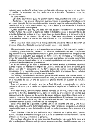 caluroso, pero excitante!), anduvo horas por las calles atestadas sin mover un solo dedo 
ni cambiar de expresión: un dios perfectamente adiestrado. Estábamos todos tan 
impresionados… 
La corté en seco: 
—¿Se te ha ocurrido que quizá no quieran creer en nada, exactamente como tú y yo? 
—Tonterías… y es grosero interrumpir, querido, incluso a una reliquia charlatana como 
yo… pero después de todo, en cierto sentido, nosotros creemos en lo que dice Cave. La 
muerte está ahí y nos la muestra como algo bueno, olvido y todo lo demás. Y la muerte 
perturba bastante a mucha gente. 
»¿Has observado que hay una cosa que los devotos supersticiosos no entienden 
nunca? Aunque no aceptan el cuento de hadas de la recompensa y el castigo más allá de 
la tumba, todavía se resisten a «irse», como dicen los tontos. Como si la perspectiva de la 
nada no fuera, a su manera (sin el amigo Cave para empujarnos a aceptarla), 
perfectamente aterradora, mucho peor que tostarse en una parrilla como el pobre san 
Lorenzo. 
»Pero tengo que volar ahora; ven a mi departamento a las siete y te daré de comer. Se 
presenta a las ocho. Después nos reuniremos con todos ―y se escapó. 
Me pasé aquella tarde yendo y viniendo lúgubremente por la Quinta Avenida, agotado 
por dudas y presentimientos, deseando no haberme metido nunca en esa conspiración, 
seguro del fracaso y de la grosera carcajada o, peor, el discreto silencio de amigos que se 
asombrarían al descubrir que después de tantos años de promesas y reflexiones, ni 
primer libro resultaba ser la apología de un oscuro evangelista, cuya única superioridad 
era la de haberme hipnotizado a mí y a un enérgico publicitario, así como a un puñado de 
gentes quizá más accesibles que nosotros. 
El día no contribuyó en nada a mejorarme el ánimo. Estaba sumamente deprimido 
cuando llegué a las habitaciones Imperio de Clarissa, en una de las calles elegantes, para 
comer con ella y contagiarla de mi torvo estado de ánimo, pensé oscuramente 
complacido. En el momento en que la pantalla de televisión anunciaba a Cave, yo había 
conseguido algo insólito: reducir a Clarissa al silencio. 
Sin embargo, cuando las luces disminuyeron automáticamente y la cámara enfocó un 
locutor, tuve conciencia de la aceleración de mi pulso, de cierta excitación. Ahí estaba por 
fin el resultado de casi un año de cuidadosos planes. Pronto, en cuestión de minutos, 
sabríamos. 
Para mi sorpresa, el locutor anunció a Paul Himmell, presentándolo con cierta 
reticencia, diciendo que la media hora siguiente estaba pagada por la Sociedad Anónima 
Cavita. 
Paul habló breve, fervorosamente. Estaba nervioso, yo lo veía, y movía los ojos de 
izquierda a derecha, desconcertados, como si leyera su presentación en tarjetas que 
estaban fuera del alcance de la cámara. En pocas palabras describió a Cave como un 
maestro, como una figura sumamente considerada en el Oeste. El hecho de que un grupo 
de industriales y hombres de negocios patrocinaran esa noche a Cave ―insinuó―, era un 
verdadero servicio público, la más rara de las filantropías. 
Luego Paul salió de la pantalla, dejando ver por un instante una silla y una mesa; 
detrás una elegante cortina de terciopelo caía en ricos y graciosos pliegues desde el cielo 
raso invisible hasta un piso de imitación mármol. Un instante después Cave aparecía a la 
vista. 
Tanto Clarissa como yo nos inclinamos hacia adelante en nuestras sillas, tensos, 
ávidos, ansiosos. Estábamos allí igual que él. Éste era también nuestro momento. Se me 
enfriaron las manos y se me secó la garganta. 
Cave estuvo a la altura de las circunstancias. Parecía alto. La escala de la mesa y la 
silla eran las justas. Llevaba un traje oscuro y una corbata lisa y también oscura, con una 
 