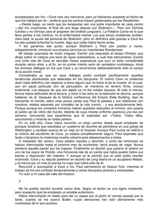 encabezados por Iris ―Cave rara vez intervenía, pero ya habíamos aceptado el hecho de 
que Iris hablara por él― prefería que los centros fuesen gobernados por los Residentes. 
—Desde luego, es cierto que los terapeutas son una parte importante de cada centro 
—dijo Iris vivazmente, al final de una larga disputa con Stokharin—. Pero son Centros 
Cavitas y no clínicas para el progreso del análisis junguiano. La Palabra Cavita es lo que 
lleva gentes a los Centros, no la enfermedad mental. Los que tienen problemas reciben, 
claro está, la ayuda del personal de Stokharin, pero en definitiva sólo gracias a Cave les 
ha sido posible enfrentar la muerte. Algo que nadie había hecho antes. 
Y así ganamos ese punto, aunque Stokharin y Paul aún podían a veces, 
solapadamente, introducir sus propios servicios en importantes Residencias. 
Mi trabajo avanzaba de modo irregular. Escribí una respuesta al obispo Winston que 
atrajo sobre mi cabeza una serie de rayos eclesiásticos, a cual más estruendoso. Escribí 
una corta vida de Cave en sencillas frases explicativas que tuvo un éxito considerable 
durante varios años, y al fin, en mi primer intento serio de verdadero contrataque, inicié 
los diversos diálogos en los que Cave y yo recorríamos deliberadamente todo el campo 
de la acción moral. 
Consideraba yo que en esos diálogos podía combatir pacíficamente aquellas 
tendencias absolutistas que detectaba en los discípulos. El mismo Cave no pretendía 
decir nada definitivo con respecto a tema alguno que no fuera el de la muerte, en el cual, 
aun sin aquel particular don de persuasión, se mantenía en terreno firme, incluso 
tradicional. Los ataques de que era objeto ya no los notaba siquiera. Ni más ni menos. 
Nunca había disfrutado de la lectura, y mirar a los otros en la televisión le aburría, aunque 
hablaran de él. Después de la fatídica conferencia del Empire State Building, dejó de 
frecuentar el mundo; salvo unas pocas cartas que Paul le pasaba y sus relaciones con 
nosotros, estaba separado por completo de la vida común… y era absolutamente feliz. 
Porque aunque los contactos humanos habían quedado reducidos al mínimo, aún poseía 
el pulido ojo de vidrio del mundo, delante de cuya mirada uniforme aparecía una vez por 
semana, renovando esa experiencia que él explicaba así: «Todos. Todos ellos, 
escuchando y mirando en todas partes». 
En un solo año, Cave había recorrido un largo camino desde aquel empleado de 
pompas fúnebres que estudiaba un cuaderno de recortes de periódicos en una granja de 
Washington y cavilaba acerca de un viejo en el hospital. Aunque Paul nunca se refería a 
la víctima del accidente de Cave, yo estaba completamente seguro: Paul esperaba que 
tarde o temprano la misteriosa muerte volvería para obsesionarnos a todos. 
A mediados del verano, Cave estaba inquieto y aburrido, y como las emisiones se 
habían interrumpido hasta el próximo mes de noviembre, tenía ansias de viajar. Nunca 
perdería aquella pasión por los lugares. Finalmente se decidió que pasaría el verano en 
uno de los cayos de Florida, una minúscula isla de un cavita que había puesto todos sus 
bienes a disposición del maestro. Y aunque se le advirtió que el calor podía resultar 
incómodo, Cave y su séquito partieron en secreto de Long Island en un acuaplano fletado, 
y al menos por un mes la prensa no supo qué había sido de él. 
Renuncié a acompañar a Cave e Iris. Paul permaneció en Nueva York, mientras el 
trabajo de Iris era confiado temporalmente a varios discípulos jóvenes y entusiastas. 
Yo volví a mi casa del valle del Hudson. 
2 
No he podido escribir durante varios días. Según el doctor es una ligera insolación, 
pero sospecho que ha empleado un amable eufemismo. 
Había interrumpido mi relato para dar un paseo por el jardín el viernes pasado por la 
tarde, cuando se me acercó Butler, cuyas atenciones han sido últimamente más 
numerosas de lo que quisiera. 
 