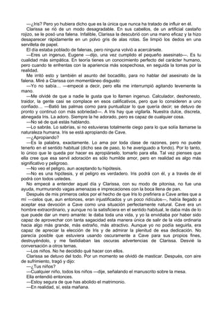 —¿Iris? Pero yo hubiera dicho que es la única que nunca ha tratado de influir en él. 
Clarissa se rió de un modo desagradable. En sus cabellos, de un artificial castaño 
rojizo, se le posó una falena. Infalible, Clarissa la descubrió con una mano eficaz y la hizo 
desaparecer rápidamente en un polvo gris de alas rotas. Se limpió los dedos en una 
servilleta de papel. 
El día estaba poblado de falenas, pero ninguna volvió a acercársele. 
—Eres un ingenuo, Eugene —dijo, una vez cumplido el pequeño asesinato—. Es tu 
cualidad más simpática. En teoría tienes un conocimiento perfecto del carácter humano, 
pero cuando te enfrentas con la apariencia más sospechosa, en seguida la tomas por la 
realidad. 
Me irritó esto y también el asunto del bocadillo, para no hablar del asesinato de la 
falena. Miré a Clarissa con momentáneo disgusto: 
—Yo no sabía… —empecé a decir, pero ella me interrumpió agitando levemente la 
mano. 
—Me olvidé de que a nadie le gusta que lo llamen ingenuo. Calculador, deshonesto, 
traidor, la gente casi se complace en esos calificativos, pero que lo consideren a uno 
confiado… —Batió las palmas como para puntualizar lo que quería decir; se detuvo de 
pronto y continuó con más sobriedad—. A Iris hay que vigilarla. Nuestra dulce, discreta, 
abnegada Iris. La adoro. Siempre la he adorado, pero es capaz de cualquier cosa. 
—No sé de qué estás hablando. 
—Lo sabrás. Lo sabrías, si no estuvieras totalmente ciego para lo que solía llamarse la 
naturaleza humana. Iris se está apropiando de Cave. 
—¿Apropiando? 
—Es la palabra, exactamente. Lo ama por toda clase de razones, pero no puede 
tenerlo en el sentido habitual (dicho sea de paso, lo he averiguado a fondo). Por lo tanto, 
lo único que le queda por hacer es apropiárselo, tomarlo para ella. Tal vez pienses que 
ella cree que esa servil adoración es sólo humilde amor, pero en realidad es algo más 
significativo y peligroso. 
—No veo el peligro, aun aceptando tu hipótesis. 
—No es una hipótesis, y el peligro es verdadero. Iris podrá con él, y a través de él 
podrá con todos ustedes. 
No empecé a entender aquel día y Clarissa, con su modo de pitonisa, no fue una 
ayuda, murmurando vagas amenazas e imprecaciones con la boca llena de pan. 
Después de mis primeros celos por el hecho de que Iris lo prefiriera a Cave antes que a 
mí ―celos que, aun entonces, eran injustificados y un poco ridículos―, había llegado a 
aceptar esa devoción a Cave como una situación perfectamente natural. Cave era un 
hombre extraordinario, y aunque no la satisficiera en el sentido habitual, le daba más de lo 
que puede dar un mero amante: le daba toda una vida, y yo la envidiaba por haber sido 
capaz de aprovechar con tanta sagacidad esta manera única de salir de la vida ordinaria 
hacia algo más grande, más extraño, más atractivo. Aunque yo no podía seguirla, era 
capaz de apreciar la elección de Iris y de admirar la plenitud de esa dedicación. No 
parecía posible que estuviera usando oscuramente a Cave para sus propios fines, 
destruyéndolo, y me fastidiaban las oscuras advertencias de Clarissa. Desvié la 
conversación a otros temas. 
—Los niños. No he decidido qué hacer con ellos. 
Clarissa se detuvo del todo. Por un momento se olvidó de masticar. Después, con aire 
de sufrimiento, tragó y dijo: 
—¿Tus niños? 
—Cualquier niño, todos los niños —dije, señalando el manuscrito sobre la mesa. 
Ella entendió entonces. 
—Estoy segura de que has abolido el matrimonio. 
—En realidad, sí, esta mañana. 
 