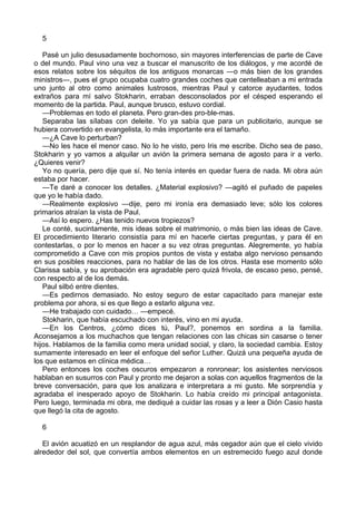 5 
Pasé un julio desusadamente bochornoso, sin mayores interferencias de parte de Cave 
o del mundo. Paul vino una vez a buscar el manuscrito de los diálogos, y me acordé de 
esos relatos sobre los séquitos de los antiguos monarcas ―o más bien de los grandes 
ministros―, pues el grupo ocupaba cuatro grandes coches que centelleaban a mi entrada 
uno junto al otro como animales lustrosos, mientras Paul y catorce ayudantes, todos 
extraños para mí salvo Stokharin, erraban desconsolados por el césped esperando el 
momento de la partida. Paul, aunque brusco, estuvo cordial. 
—Problemas en todo el planeta. Pero gran-des pro-ble-mas. 
Separaba las sílabas con deleite. Yo ya sabía que para un publicitario, aunque se 
hubiera convertido en evangelista, lo más importante era el tamaño. 
—¿A Cave lo perturban? 
—No les hace el menor caso. No lo he visto, pero Iris me escribe. Dicho sea de paso, 
Stokharin y yo vamos a alquilar un avión la primera semana de agosto para ir a verlo. 
¿Quieres venir? 
Yo no quería, pero dije que sí. No tenía interés en quedar fuera de nada. Mi obra aún 
estaba por hacer. 
—Te daré a conocer los detalles. ¿Material explosivo? —agitó el puñado de papeles 
que yo le había dado. 
—Realmente explosivo —dije, pero mi ironía era demasiado leve; sólo los colores 
primarios atraían la vista de Paul. 
—Así lo espero. ¿Has tenido nuevos tropiezos? 
Le conté, sucintamente, mis ideas sobre el matrimonio, o más bien las ideas de Cave. 
El procedimiento literario consistía para mí en hacerle ciertas preguntas, y para él en 
contestarlas, o por lo menos en hacer a su vez otras preguntas. Alegremente, yo había 
comprometido a Cave con mis propios puntos de vista y estaba algo nervioso pensando 
en sus posibles reacciones, para no hablar de las de los otros. Hasta ese momento sólo 
Clarissa sabía, y su aprobación era agradable pero quizá frivola, de escaso peso, pensé, 
con respecto al de los demás. 
Paul silbó entre dientes. 
—Es pedirnos demasiado. No estoy seguro de estar capacitado para manejar este 
problema por ahora, si es que llego a estarlo alguna vez. 
—He trabajado con cuidado… —empecé. 
Stokharin, que había escuchado con interés, vino en mi ayuda. 
—En los Centros, ¿cómo dices tú, Paul?, ponemos en sordina a la familia. 
Aconsejamos a los muchachos que tengan relaciones con las chicas sin casarse o tener 
hijos. Hablamos de la familia como mera unidad social, y claro, la sociedad cambia. Estoy 
sumamente interesado en leer el enfoque del señor Luther. Quizá una pequeña ayuda de 
los que estamos en clínica médica… 
Pero entonces los coches oscuros empezaron a ronronear; los asistentes nerviosos 
hablaban en susurros con Paul y pronto me dejaron a solas con aquellos fragmentos de la 
breve conversación, para que los analizara e interpretara a mi gusto. Me sorprendía y 
agradaba el inesperado apoyo de Stokharin. Lo había creído mi principal antagonista. 
Pero luego, terminada mi obra, me dediqué a cuidar las rosas y a leer a Dión Casio hasta 
que llegó la cita de agosto. 
6 
El avión acuatizó en un resplandor de agua azul, más cegador aún que el cielo vivido 
alrededor del sol, que convertía ambos elementos en un estremecido fuego azul donde 
 