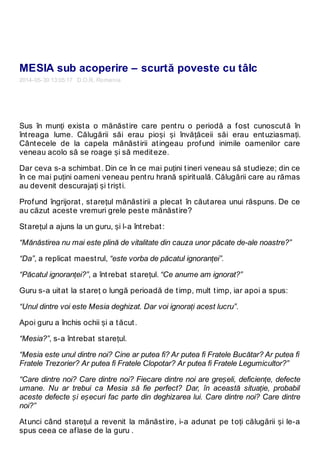 MESIA sub acoperire – scurtă poveste cu tâlc
2014-05-30 13:05:17 D.O.R. Romania
Sus în munți exista o mănăstire care pentru o periodă a fost cunoscută în
întreaga lume. Călugării săi erau pioși și învățăceii săi erau entuziasmați.
Cântecele de la capela mănăstirii atingeau profund inimile oamenilor care
veneau acolo să se roage și să mediteze.
Dar ceva s-a schimbat. Din ce în ce mai puțini tineri veneau să studieze; din ce
în ce mai puțini oameni veneau pentru hrană spirituală. Călugării care au rămas
au devenit descurajați și triști.
Profund îngrijorat, starețul mănăstirii a plecat în căutarea unui răspuns. De ce
au căzut aceste vremuri grele peste mănăstire?
Starețul a ajuns la un guru, și l-a întrebat:
“Mănăstirea nu mai este plină de vitalitate din cauza unor păcate de-ale noastre?”
“Da”, a replicat maestrul, “este vorba de păcatul ignoranței”.
“Păcatul ignoranței?”, a întrebat starețul. “Ce anume am ignorat?”
Guru s-a uitat la stareț o lungă perioadă de timp, mult timp, iar apoi a spus:
“Unul dintre voi este Mesia deghizat. Dar voi ignorați acest lucru”.
Apoi guru a închis ochii și a tăcut.
“Mesia?”, s-a întrebat starețul.
“Mesia este unul dintre noi? Cine ar putea fi? Ar putea fi Fratele Bucătar? Ar putea fi
Fratele Trezorier? Ar putea fi Fratele Clopotar? Ar putea fi Fratele Legumicultor?”
“Care dintre noi? Care dintre noi? Fiecare dintre noi are greșeli, deficiențe, defecte
umane. Nu ar trebui ca Mesia să fie perfect? Dar, în această situație, probabil
aceste defecte și eșecuri fac parte din deghizarea lui. Care dintre noi? Care dintre
noi?”
Atunci când starețul a revenit la mănăstire, i-a adunat pe toți călugării și le-a
spus ceea ce aflase de la guru .
 