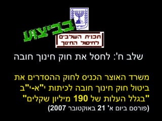 שלב ח ':  לחסל את חוק חינוך חובה משרד האוצר הכניס לחוק ההסדרים את  ביטול חוק חינוך חובה לכיתות י " א - י " ב " בגלל העלות של  190  מיליון שקלים " ( פורסם ביום א ' 21  באוקטובר  2007) 