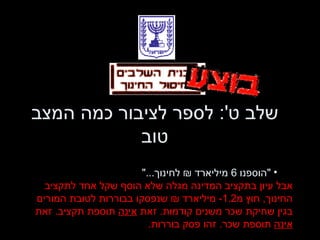 שלב ט ':  לספר לציבור כמה המצב טוב " הוספנו  6  מיליארד ₪ לחינוך ..." אבל עיון בתקציב המדינה מגלה שלא הוסף שקל אחד לתקציב החינוך ,  חוץ מ -1.2  מיליארד ₪ שנפסקו בבוררות לטובת המורים בגין שחיקת שכר משנים קודמות .  זאת  אינה  תוספת תקציב .  זאת  אינה  תוספת שכר .  זהו פסק בוררות . 