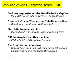 Von reaktiver zu strategischer CSR

       • Berührungspunkte mit der Gesellschaft aufspüren
          – Viele Aktivitäten gibt es bereits > konzentrieren

       • Gesellschaftliche Themen und Inhalte auswählen
          – Den Bezug zum Kerngeschäft herstellen.

       • Eine CSR-Agenda erstellen
          – Klarheit und Transparenz, Orientierung an Zielen

       • CSR im Angebot sichtbar machen
          – CSR in/bei Produkt, Kultur, Personal…

       • Die Organisation anpassen
          – Unternehmensführung und Eigentümer integrieren
          – Es geht nicht ohne Team und Ressourcen

Roman H. Mesicek, IMC FH Krems                          CSR und Strategie   12
 