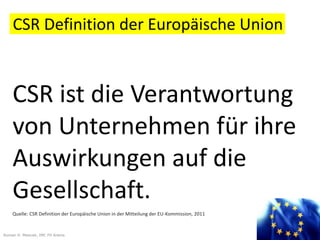 CSR Definition der Europäische Union



    CSR ist die Verantwortung
    von Unternehmen für ihre
    Auswirkungen auf die
    Gesellschaft.
    Quelle: CSR Definition der Europäische Union in der Mitteilung der EU-Kommission, 2011


Roman H. Mesicek, IMC FH Krems                                                               7
 