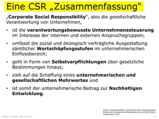Eine CSR „Zusammenfassung“
    „Corporate Social Responsibility“, also die gesellschaftliche
    Verantwortung von Unternehmen,
    • ist die verantwortungsbewusste Unternehmenssteuerung
      im Interesse der internen und externen Anspruchsgruppen;
    • umfasst die sozial und ökologisch verträgliche Ausgestaltung
      sämtlicher Wertschöpfungsstufen im unternehmerischen
      Einflussbereich;
    • geht in Form von Selbstverpflichtungen über gesetzliche
      Bestimmungen hinaus;
    • zielt auf die Schaffung eines unternehmerischen und
      gesellschaftlichen Mehrwertes und
    • ist somit der unternehmerische Beitrag zur Nachhaltigen
      Entwicklung.


                                              Quelle: Handlungsfelder unternehmerischer Nachhaltigkeit,
                                              Institut für ökologische Wirtschaftsforschung (IÖW) GmbH,
                                              Deutschland, 2011
Roman H. Mesicek, IMC FH Krems                                                                        8
 